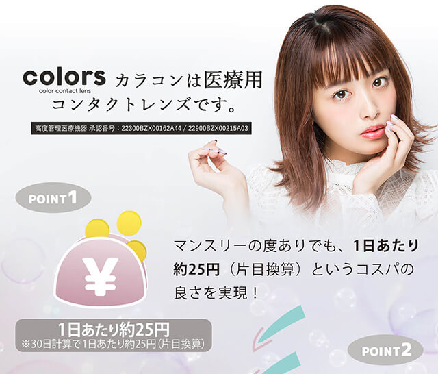 近藤千尋イメージモデル colors-カラーズ|colors color contact lens カラコンは医療用コンタクトレンズです。 高度管理医療機器 承認番号:22300BZX00162A44/22900BZX00215A03 POINT1 マンスリーの度ありでも、1日あたり約25円(片目換算)というコスパの良さを実現! 1日あたり約25円※30日計算で1日あたり約25円(片目換算)POINT2