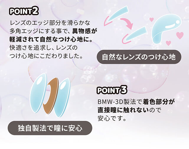 近藤千尋イメージモデル colors-カラーズ|レンズのエッジ部分をなめらかな多角エッジにする事で、異物感が軽減されて自然なつけ心地に。快適さを追求し、レンズのつけ心地にこだわりました。 自然なレンズのつけ心地 POINT3 BMW-3D製法で着色部分が直接瞳に触れないので安心です。 独自製法で瞳に安心