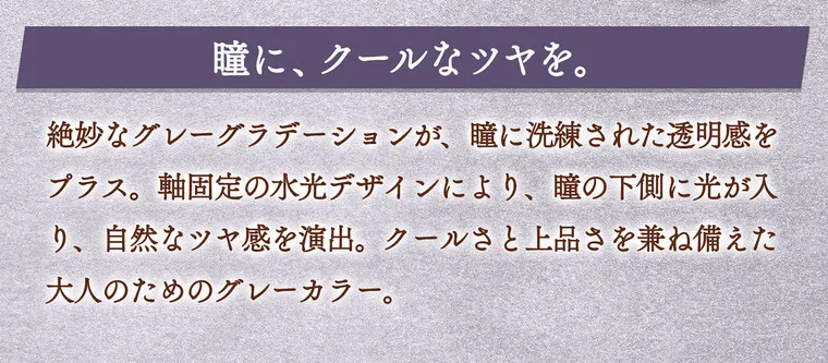 一条響イメージモデル colors-カラーズ｜瞳に、クールなツヤを。絶妙なグレーグラデーションが、瞳に洗練された透明感をプラス。軸固定の水光デザインにより、瞳の下側に光が入り、自然なツヤ感を演出。クールさと上品さを兼ね備えた大人のためのグレーカラー。