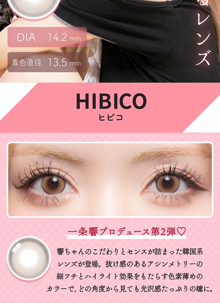 一条響イメージモデル colors-カラーズ｜HIBICO 一条響プロデュース第2弾♥ 響ちゃんのこだわりとセンスが詰まった韓国系レンズが登場。 抜け感のあるアシンメトリーの 細フチとハイライト効果をもたらす色素薄めのカラーで、 どの角度から見ても光沢感たっぷりの瞳に。