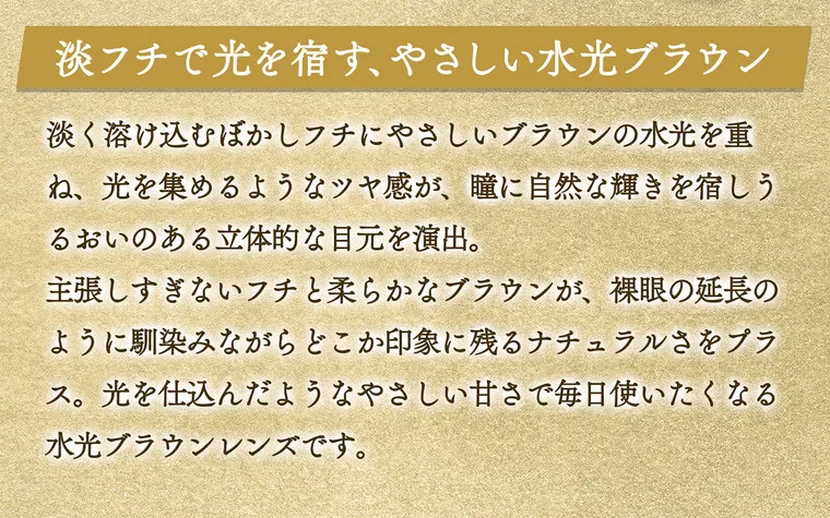 一条響イメージモデル colors-カラーズ｜淡フチで光を宿す、やさしい水光ブラウン　淡く溶け込むぼかしフチにやさしいブラウンの水光を重ね、光をあつめるようなツヤ感が、瞳に自然な輝きを宿し潤いのある立体的な目元を演出。主張しすぎないフチと柔らかなブラウンが、裸眼の延長のようになじみながらどこか印象に残るナチュラルさをプラス。光を仕込んだようなやさしい甘さで毎日使いたくなる水光ブラウンレンズです。