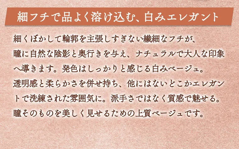 一条響イメージモデル colors-カラーズ｜細フチで品よく溶け込む、白みエレガント　細くぼかして輪郭を主張しすぎない繊細なフチが、瞳に自然な陰影と奥行きを与え、ナチュラルで大人な印象へ導きます。発色はしっかりと感じる白みベージュ。透明感と柔らかさを併せ持ち、他にはないどこかエレガントで洗練された雰囲気に。派手さではなく質感で見せる。瞳そのものを美しく見せるための上質ベージュです。