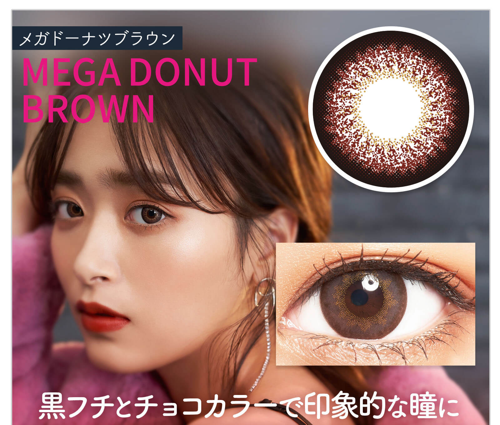 近藤千尋イメージモデル colors-カラーズ｜MEGA　DONUT　BROWN　黒フチとチョコカラーで印象的な瞳に。