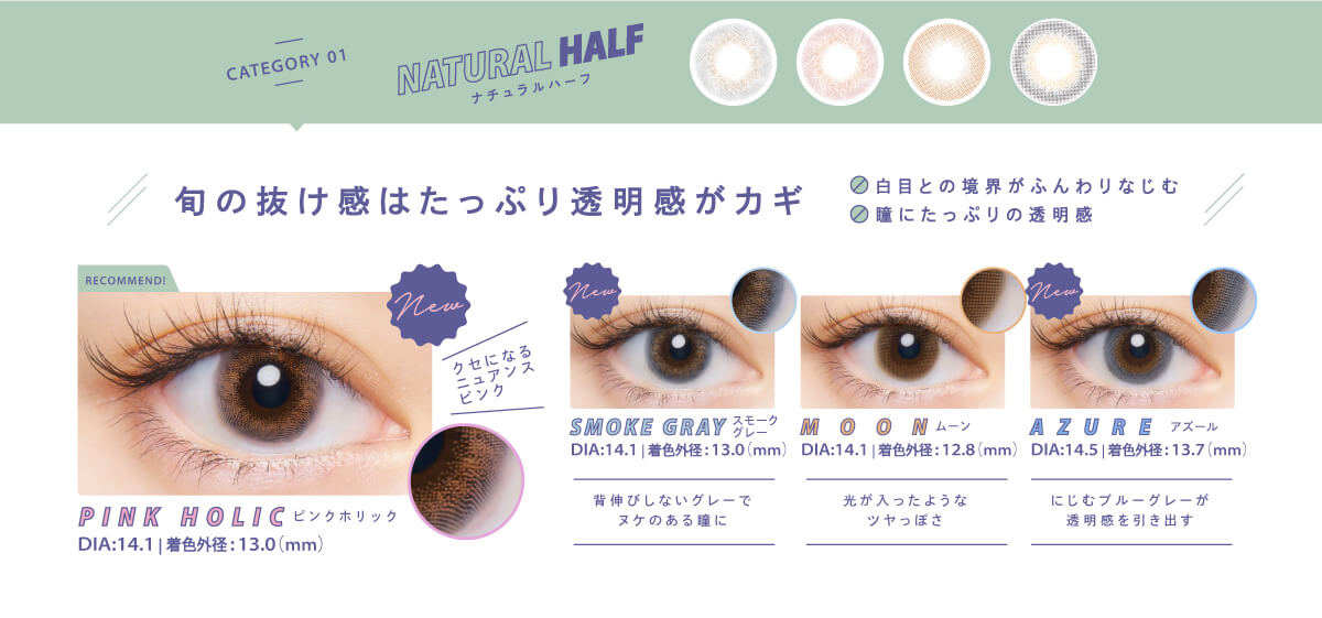 BLACK PINK イメージモデルカラコン CRUUM -クルーム|CATEGORY01 NATURALHALF ナチュラルハーフ 旬の抜け感はたっぷり透明感がカギ 白目とのふんわり馴染む 瞳にたっぷりの透明感 PINKHOLOC DIA:14.1mm 着色外形:13.0mm クセになるニュアンスピンク SMOKE GRAY スモークグレー DIA:14.1 着色外形13.0mm 背伸びしないグレーでヌケのある瞳に MOON ムーン DIA:14.1mm 着色外形12.8mm 光が入ったようなツヤっぽさ AZURE アズール DIA:14.5mm 着色外形13.7mm にじむブルーグレーが透明感を引き出す
