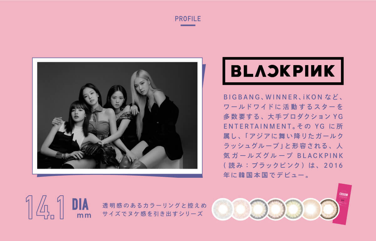 BLACK PINK イメージモデルカラコン CRUUM -クルーム|PROFILE BLACKPINK BIGBANG、WINNER、iKONなど、ワールドワイドに活躍するスターを多数擁する、大手プロダクションYGENTERTAINMENT。そのYGに所属し、「アジアに舞い降りたガールクラッシュグループ」と形容される。 人気ガールズグループBLACKPINK(読み:ブラックピンク)は、2016年に韓国翻刻でデビュー。CAMPAIGN GET FREE 3箱同時購入で 1箱分無料 DIA14.1mm 透明感のあるカラーリングと控えめサイズでヌケ感を引き出すシリーズ