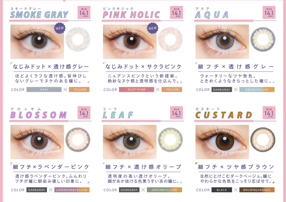 BLACK PINK イメージモデルカラコン CRUUM -クルーム|DIA14.1mm Aqua アクア 細フチ×透け感グレー ウォータリーなツヤ発色。ときめくようなきらっとした瞳に。 COLOR DARKGRAY×GRAY&YELLOW Blossom ブロッサム 細フチ×ラベンダーピンク 透け感ラベンダーピンク。ふんわりフチが瞳に馴染み優しい印象に! DARKGRAY×LAVENDER&YERROW Leaf リーフ 細フチ×透け感オリーブ 透明度の高い透けオリーブ。 顔があか抜ける色素うすい系の瞳に。 DARKGRAY×GREEN&YETTOW Custard カスタード 細フチ×ツヤ感ブラウン 自然にとけこむダークベージュ。瞳にやわらかな色気をこっそり忍ばせて。BLACK×BROWN&ORANGE