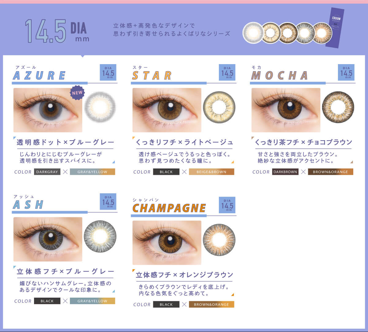 BLACK PINK イメージモデルカラコン CRUUM -クルーム|DIA14.5mm 立体感+高発色デザインで思わず引き寄せられるよくばりなシリーズ AZURE アズール 透明感ドット×ブルーグレー じんわりとにじむブルーグレーが透明感を引き出すスパイスに。 Star スター くっきりフチ×ライトベージュ COLOR BLACK×BEIGEBROWN透け感ベージュでうるっと色っぽく。思わず見つめたくなる瞳に。 Mocha モカ くっきり茶フチ×チョコブラウン 甘さと強さを両立したブラウン。絶妙な立体感がアクセントに。 BLACK×BROWN&ORANGE Champagne シャンパン 立体感フチ×オレンジブラウン きらめくブラウンでレディを底上げ。内なる色気をぐっと高めて。 BLACK×BROWN&ORANGE Ash アッシュ 立体感フチ×ブルーグレー 媚びないハンサムグレー。立体感のあるデザインでクールな印象に。 BLACK×GRAY&YELLOW