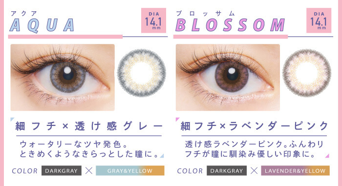 BLACK PINK イメージモデルカラコン CRUUM -クルーム|DIA14.1mm Aqua アクア 細フチ×透け感グレー ウォータリーなツヤ発色。ときめくようなきらっとした瞳に。 COLOR DARKGRAY×GRAY&YELLOW Blossom ブロッサム 細フチ×ラベンダーピンク 透け感ラベンダーピンク。ふんわりフチが瞳に馴染み優しい印象に。 DARKGRAY×LAVENDER&YERROW