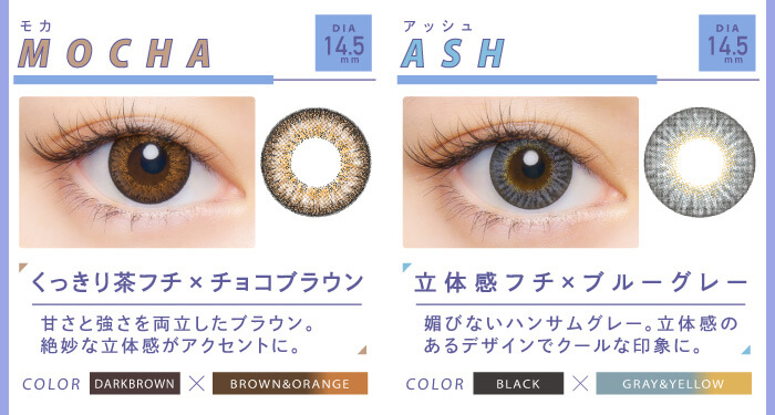BLACK PINK イメージモデルカラコン CRUUM -クルーム|Mocha モカ くっきり茶フチ×チョコブラウン 甘さと強さを両立したブラウン。絶妙な立体感がアクセントに。 BLACK×BROWN&ORANGE Ash アッシュ 立体感フチ×ブルーグレー 媚びないハンサムグレー。立体感のあるデザインでクールな印象に。 BLACK×GRAY&YELLOW