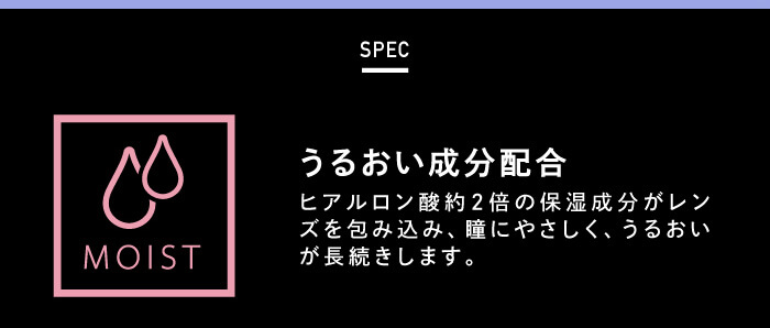 BLACK PINK イメージモデルカラコン CRUUM -クルーム|SPEC MOIST うるおい成分配合 ヒアルロン酸約2倍の保湿成分がレンズを包み込み、瞳にやさしく、うるおいが長続きします。