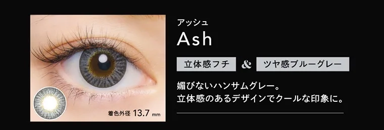 つき/TSUKI イメージモデルカラコン CRUUM -クルーム｜アッシュ Ash 立体感フチ＆ツヤ感ブルーグレー 媚びないハンサムグレー。立体感のあるデザインでクールな印象に。 着色外径13.7mm