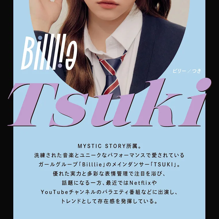 つき/TSUKI イメージモデルカラコン CRUUM -クルーム｜Billie Tsuki ビリー/つき MYSTIC STORY所属。洗練された音楽とユニークなパフォーマンスで愛されているガールグループ「Billlie」のメインダンサー「TSUKI」。優れた実力と多彩な表情管理で注目を浴び、話題になる一方、最近ではNetflixやYouTubeチャンネルのバラエティ番組などに出演し、トレンドとして存在感を発揮している。