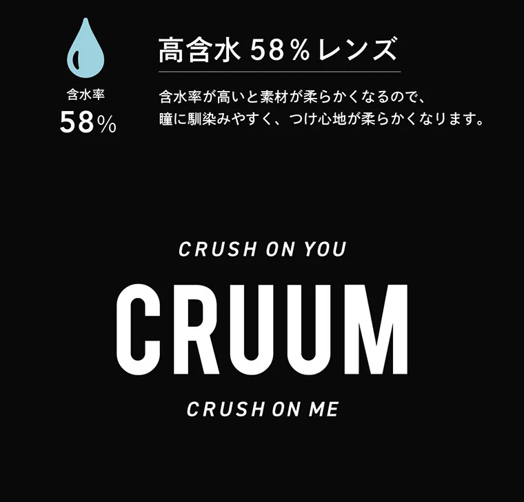 つき/TSUKI イメージモデルカラコン CRUUM -クルーム｜含水率58% 高含水58%レンズ 含水率が高いと素材が柔らかくなるので、眼に馴染みやすくつけ心地が柔らかくなります。 CRUSH ON YOU CRUUM CRUSH ON ME