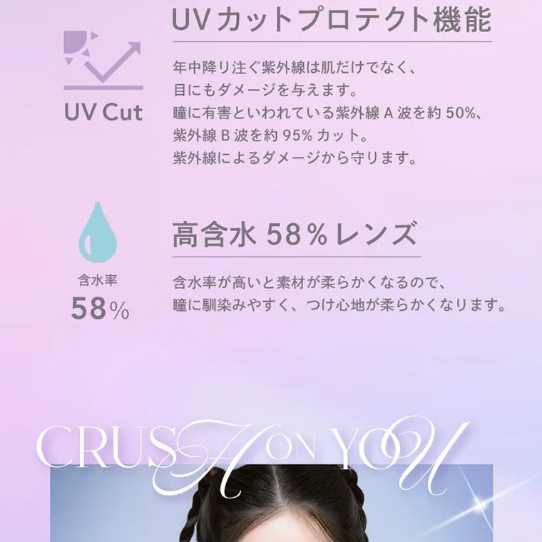 キム・ジアン イメージモデルカラコン CRUUM -クルーム｜UVカットプロテクト機能 UVCut 年中降り注ぐ紫外線は肌だけでなく、目にもダメージを与えます。瞳に有害といわれている紫外線A波を約50%、紫外線B波を約95%カット。紫外線によるだけーじから守ります。 高含水58%レンズ 眼髄率58% 含水率が高いと素材が柔らかくなるので、瞳に馴染みやすく、つけ心地が柔らかくなります。