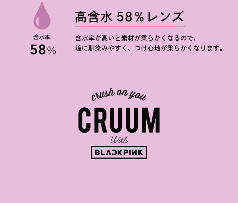 BLACK PINK イメージモデルカラコン CRUUM -クルーム|高含水レンズ 含水率58% 含水率が高いと素材が柔らかくなるので、眼に馴染みやすくつけ心地が柔らかくなります。crush on you CRUUM With BLACKPINK