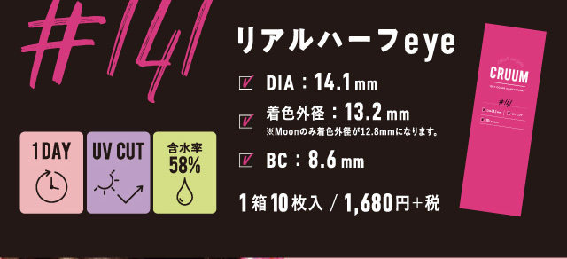 BLACK PINK イメージモデルカラコン CRUUM -クルーム|#141 リアルハーフeye 1DAY UV CUT 含水率58% DIA:14.1mm 着色外径:13.2㎜ ※Moonのみ着色外径が12.8㎜になります。 BC:8.6mm 1箱10枚入/1,680円+税