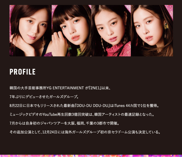 BLACK PINK イメージモデルカラコン CRUUM -クルーム|PROFILE 韓国の大手芸能事務所YG ENTERTAINMENTが『2NE1』以来、7年ぶりにデビューさせたガールズグループ。8月22日に日本でもリリースされた最新曲『DDU-DU DDU-DU』はiTunes44ヵ国で1位を獲得。ミュージックビデオのYouTube再生回数3億回突破は、韓国アーティストの最速記録となった。7月からは自身初のジャパンツアーを大阪、福岡、千葉の3都市で開催。その追加公演として、12月24日には海外ガールズグループ初の京セラドーム公演も決定している。