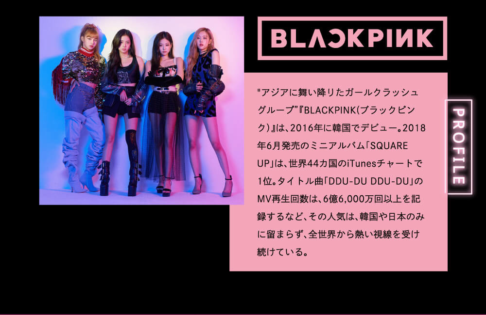 BLACK PINK PROFIELE アジアに舞い降りたガールクラッシュグループ 『BLACK PINK(ブラックピンク)』は、2016年に韓国でデビュー。2018年6月発売のミニアルバム「SQUARE UP」は、世界44カ国のITUNESチャートで1位。タイトル曲「DDU-DU DDU-DU」のMV再生回数は、6億6,000万回を記録するなど、その人気は、韓国や日本に留まらず、全世界から熱い視線を受け続けている。