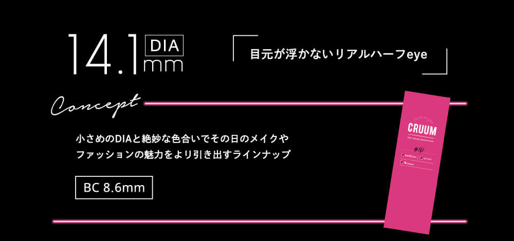 DIA14.1mm 目元が浮かないリアルハーフeye concept 小さめのDIAと絶妙な色合いでその日のメイクやファッションの魅力をより引き出すラインナップ BC8.6mm