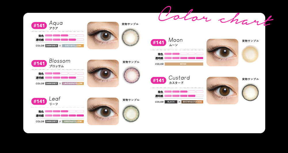 color chart Aqua アクア 発色 透明感 COLOR DARKGRAY×GRAY&YELLOW Blossom ブロッサム DARKGRAY×LAVENDER&YERROW Leaf リーフ DARKGRAY×GREEN&YETTOW Moon ムーン BEIGE Custard カスタード BLACK×BROWN&ORANGE