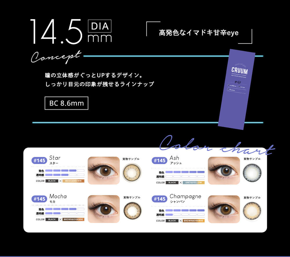 DIA14.5mm 高発色な今どき甘辛eye concept 瞳の立体感がぐっとUPするデザイン。しっかり目元の印象が残せるラインナップ BC8.6mm Star スター 発色 透明感 COLOR BLACK×BEIGEBROWN Moca モカ BKACK×BROWN&ORANGE Ash アッシュ BLACK×GRAY&YELLOW Champagne シャンパン BLACK×BROWN&ORANGE
