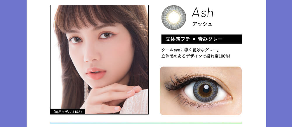 Ash アッシュ 立体感フチ×青みグレー クールeyeに輝く絶妙なグレー。立体感のあるデザインで盛れ度100%