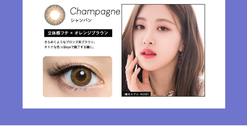 Champagne シャンパン 立体感フチ×オレンジブラウン きらめくようなブロンズ系ブラウン。大人な色っぽeyeで魅了する瞳に。