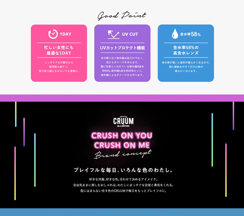 CRUUM CRUSH ON YOU CRUSH ON ME Brand concept プレイフルな毎日、いろんな色のわたし。好きな洋服、好きな色、合わせて決めるアイメイク。自由気ままに楽しむおしゃれは、わたしにまっすぐな自信と勇気をくれる。型にはまらない全9色のCRUUMで毎日をもっとプレイフルに。