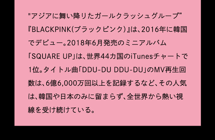 アジアに舞い降りたガールクラッシュグループ BLACK PINK(ブラックピンク)は2016年に韓国でデビュー。2018年6月発売のミニアルバム「SQUARE UP」は、世界44カ国のiTunesチャートで1位。タイトル曲「DDU-DU DDU=DU」のMV再生回数は、6億6,000万回以上を記録するなど、その人気は、韓国や日本のみに留まらず、全世界から熱い視線を受け続けている。