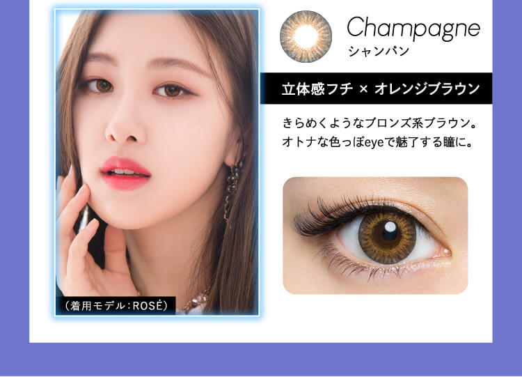 Champagne シャンパン 立体感フチ×オレンジブラウン きらめくようなブロンズ系ブラウン。大人な色っぽeyeで魅了する瞳に。