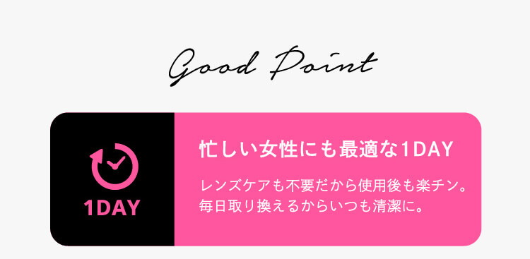 good point 1DAY 忙しいジョセにも最適な1DAY レンズケア不要だから使用後も楽ちん。毎日取り替えるからいつも清潔に。