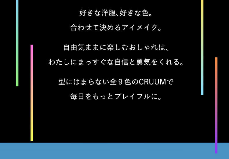 好きな洋服、好きな色、合わせて決めるアイメイク。自由気ままに楽しむおしゃれは、わたしにまっすぐな自信と勇気をくれる。型にはまらない全9色のCRUUMで毎日をもっとプレイフルに。