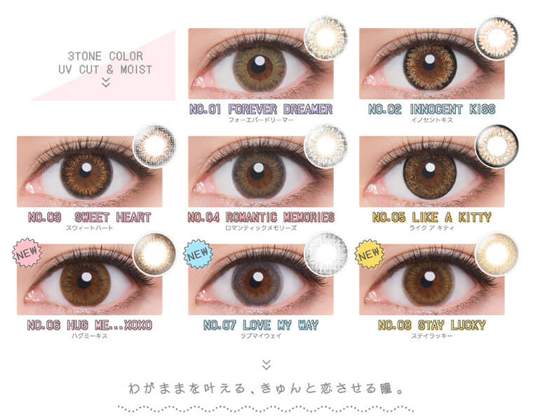 河北麻友子イメージモデルカラコン DECORATIVE EYES UV Moist-デコラティブアイズUVモイスト|NO.01 FOREVER DREAMERフォーエバードリーマーNO.02 INTROENT KISSイノセントキスNO.03 SWEET HEARTスウィートハートNO.04 ROMANTIC MEMORIESロマンティックメモリーズNO.05 LIKE A KITTYライク アキティ NEWNO.6 HUG ME...XOXOハグミーキス NEW NO.07 LOVE MY WAYラブマイウェイ NEW NO.08STAY LUCKYステイラッキーわがままを叶える、きゅんと恋させる瞳。