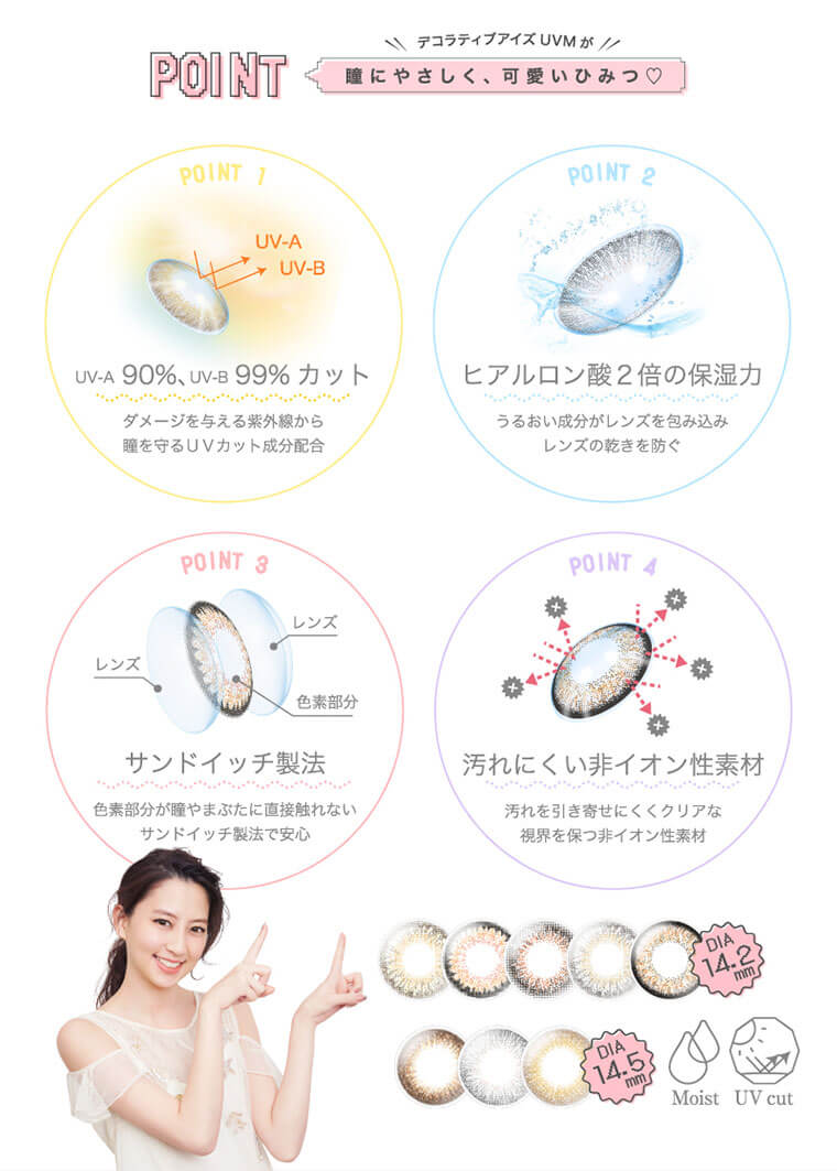河北麻友子イメージモデルカラコン DECORATIVE EYES UV Moist-デコラティブアイズUVモイスト|POINTデコラティブアイズUVM が 瞳にやさしく、可愛い ひみつ POINT 1UV-A * UV-BUV-A 90%、UV-B 99%カット ダメージを与える紫外線から 瞳を守るUVカット成分配合 POINT2 ヒアルロン酸2倍の保湿力 うるおい成分がレンズを包み込みレンズの乾きを防ぐ POINT 3 サンドイッチ製法 色素部分が瞳やまぶたに直接触れない サンドイッチ製法で安心 POINT 4汚れにくい非イオン性素材 汚れを引き寄せにくくクリアな 視界を保つ非イオン性素材 Moist UV cut
