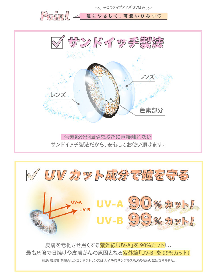 河北麻友子イメージモデルカラコン DECORATIVE EYES UV Moist-デコラティブアイズUVモイスト|Point デコラティブアイズUVMが 瞳にやさしく、可愛いひみつ【サンドイッチ製法】色素部分が瞳やまぶたに直接触れないサンドイッチ製法だから、安心してお使い頂けます。【UVカット成分で瞳を守る】UV-A 99%カット!UV-B 99%カット!皮膚を老化させ黒くする紫外線「UV-A」を90%カットし、最も危険で日焼けや皮膚がんの原因となる紫外線「UV-B」を99%カット!※UV吸収剤を配合したコンタクトレンズは、UV吸収サングラスなどの代わりにはなりません。