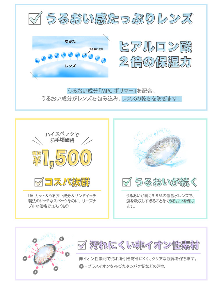 河北麻友子イメージモデルカラコン DECORATIVE EYES UV Moist-デコラティブアイズUVモイスト|【うるおい感たっぷりレンズ】ヒアルロン酸2倍の保湿力 うるおい成分「MPC ポリマー」を配合。うるおい成分がレンズを包み込み、レンズの乾きを防ぎます!【コスパ抜群】ハイスペックでお手頃価格 税抜¥1,500 UVカット&うるおい成分&サンドイッチ製法のリッチなスペックなのに、リーズナブルな価格でコスパも◎【うるおいが続く】うるおいが続く38%の低含水レンズで、 涙を吸収しすぎることなくうるおいを保ちます。【汚れにくい非イオン性素材】非イオン性素材で汚れを引き寄せにくく、クリアな視界を保ちます。+=プラスイオンを帯びたタンパク質などの汚れ