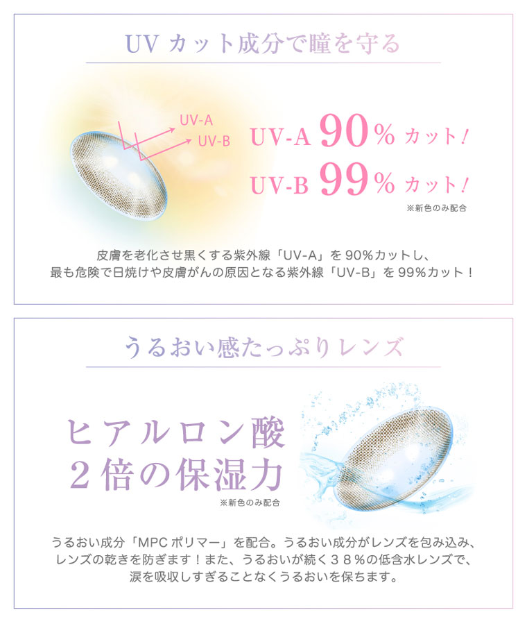 河北麻友子イメージモデル|DECORATIVE EYES VEIL-デコラティブアイズヴェール|UVカット成分で瞳を守る※新色のみ配合.皮膚を老化させ黒くする紫外線「UV-A」を90%カットし、最も危険で日焼けや皮膚がんの原因となる紫外線「UV-B」を99%カット!うるおい感たっぷりレンズ!ヒアルロン酸 2倍の保湿力※新色のみ配合.うるおい成分「MPC ポリマー」を配合。うるおい成分がレンズを包み込み、レンズの乾きを防ぎます!また、うるおいが続く38%の低含水レンズで、涙を吸収しすぎることなくうるおいを保ちます。