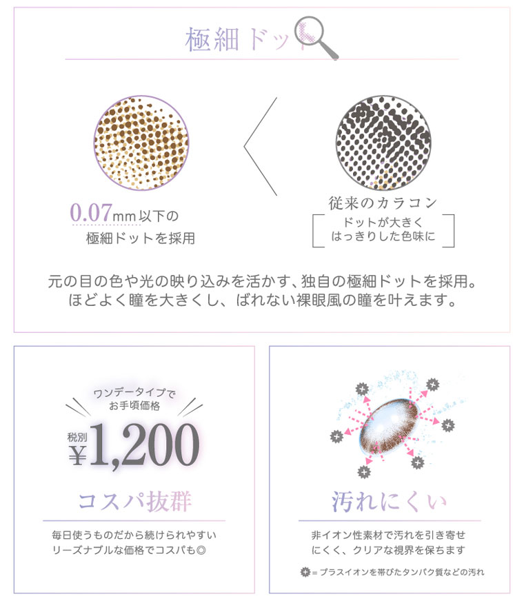 河北麻友子イメージモデル|DECORATIVE EYES VEIL-デコラティブアイズヴェール|極小の細かなドットデザインだから、自分の瞳を活かした透明感のある美しい瞳に。!コスパ抜群:毎日使うものだから続けられやすい リーズナブルな価格でコスパも◎うるおいが続く:うるおいが続く38%の低含水率レンズで、涙を吸収しすぎることなくうるおいを保ちます。汚れにくい非イオン性素材:非イオン性素材で汚れを引き寄せにくく、クリアな視界を保ちます。