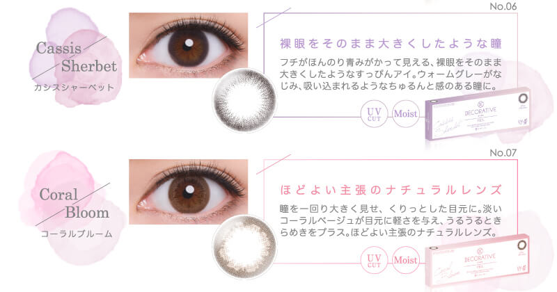 河北麻友子イメージモデル DECORATIVE EYES VEIL-デコラティブアイズヴェール|No.06 Cassis Sherbet-カシスシャーベット 裸眼をそのまま大きくしたような瞳 フチがほんのり青みがかって見える、裸眼をそのまま大きくしたようなすっぴんアイ。ウォームグレーがなじみ、吸い込まれるようなちゅるんと感のある瞳に。 UV CUT Moist No.07 Coral Bloom-コーラルブルーム ほどよい主張のナチュラルレンズ 瞳を一回り大きく見せ、くりっとした目元に。淡いコーラルベージュが目元に軽さを与え、うるうるときらめきをプラス。ほどよい主張のナチュラレルレンズ。 UV CUT Moist