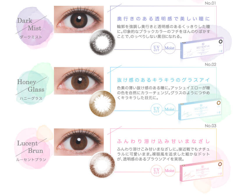 河北麻友子イメージモデル DECORATIVE EYES VEIL-デコラティブアイズヴェール|No.01 Dark Mist-ダークミスト 奥行きのある透明感で美しい瞳に 輪郭を強調し奥行きと透明感のあるくっきりした瞳に。印象的なブラックカラーのフチをほんのりぼかすことで、のっぺりしない黒目になれる。 UV CUT Moist No.02 Honey Glass-ハニーグラス 抜け感のあるキラキラのグラスアイ 色素の薄い抜け感のある瞳に。アッシュイエローが瞳の色を自然にカラーチェンジ。グラスのようにつやめくキラキラした目元に
。 UV CUT Moist No.03 Lucent Brun-ルーセントブラン ふんわり溶け込み甘いまなざし ふんわり溶け込み甘いまなざしに。接近戦でもナチュラルに可愛いまま。裸眼風を追求した細かなドットが、透明感のあるブラウンアイを実現。 UV CUT Moist