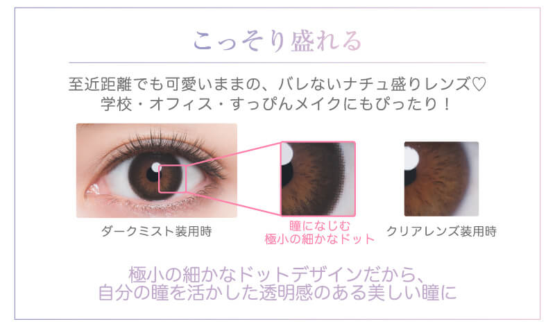 河北麻友子イメージモデル DECORATIVE EYES VEIL-デコラティブアイズヴェール|こっそり盛れる 至近距離でも可愛いままの、バレないナチュ盛りレンズ♡学校・オフィス・すっぴんメイクにもぴったり! ダークミスト装用時 瞳になじむ極小の細かなドット クリアレンズ装用時 極小の細かなドットデザインだから、自分の瞳を活かした透明感のある美しい瞳に