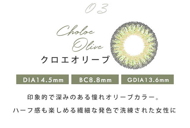 今田美桜イメージモデルカラコン Diya1day-ダイヤワンデー|03 Chole Olive-クロエオリーブ DIA14.5mm BC8.8mm GDIA13.6mm 印象的で深みのある憧れオリーブカラー。ハーフ感も楽しめる繊細な発色で洗練された女性に