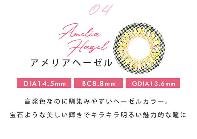 今田美桜イメージモデルカラコン Diya1day-ダイヤワンデー|04 Amelia Hazel-アメリアヘーゼル DIA14.5mm BC8.8mm GDIA13.6mm 高発色なのに馴染みやすいヘーゼルカラー。宝石のような輝きでキラキラ明るい印象的な瞳に