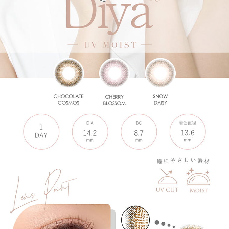 今田美桜イメージモデル Diya Bloom UV Moist -ダイヤブルームUVモイスト |±0.00~8.00 DIA:14.2mm BC:8.7mm UV CUT MOIST CONCEPT 儚く可憐なオトナの瞳 いかにもな「カラコン感」が出てしまう原因はデザインや大きさが瞳に馴染んでないから。ダイヤブルームは瞳にふわっと花が咲いたように自然に馴染んでツヤと煌めきをプラスするオトナラグジュアリーなレンズに仕上げました。