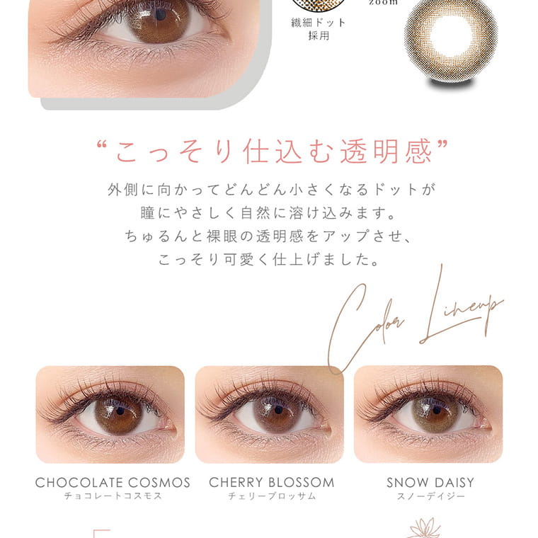 今田美桜イメージモデル Diya Bloom UV Moist -ダイヤブルームUVモイスト |裸眼以上の可愛さ もっと近くで、もっと見てほしい。至近距離でもこわくないちゅるんと輝く透明感。チョコレートコスモス チェーリーブロッサム スノーデイジー ※装用写真はイメージです。実際の装用には個人差がございます。 裸眼の透明感をアップ! 「黒目が大きくなりすぎて浮くかも・・・」と