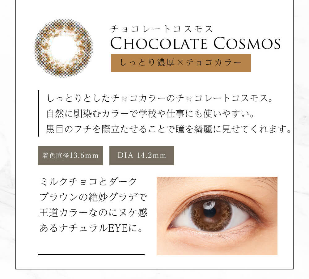 今田美桜イメージモデル Diya Bloom UV Moist -ダイヤブルームUVモイスト |チョコレートコスモス CHOCOLATE COSMOS しっとり濃厚×チョコカラー しっとりとしたチョコカラーのチョコレートコスモス自然に馴染むカラーで学校や仕事にも使いやすい。黒目フチを際立たせることで瞳を綺麗に見せてくれます。 着色直径13.6mm DIA 14.2mm ミルクチョコとダークブラウンの絶妙グラデで王道カラーなのにヌケ感あるナチュラルEYEに。