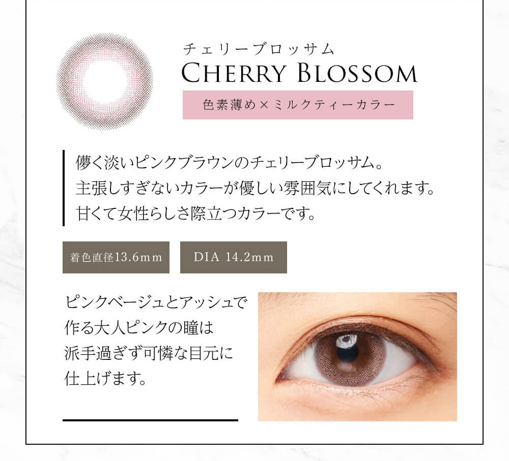 今田美桜イメージモデル Diya Bloom UV Moist -ダイヤブルームUVモイスト |チェリーブロッサム CHERRY BLOSSOM 儚く淡い×サクラカラー 儚く淡いピンクブラウンのチェリーブロッサム。主張しすぎないカラーが優しい雰囲気にしてくれます。甘くて女性らしさ際立つカラーです。 着色直径13.6mm DIA 14.2mm ピンクベージュとアッシュで作る大人のピンクの瞳は派手すぎず可憐な目元に仕上げます。