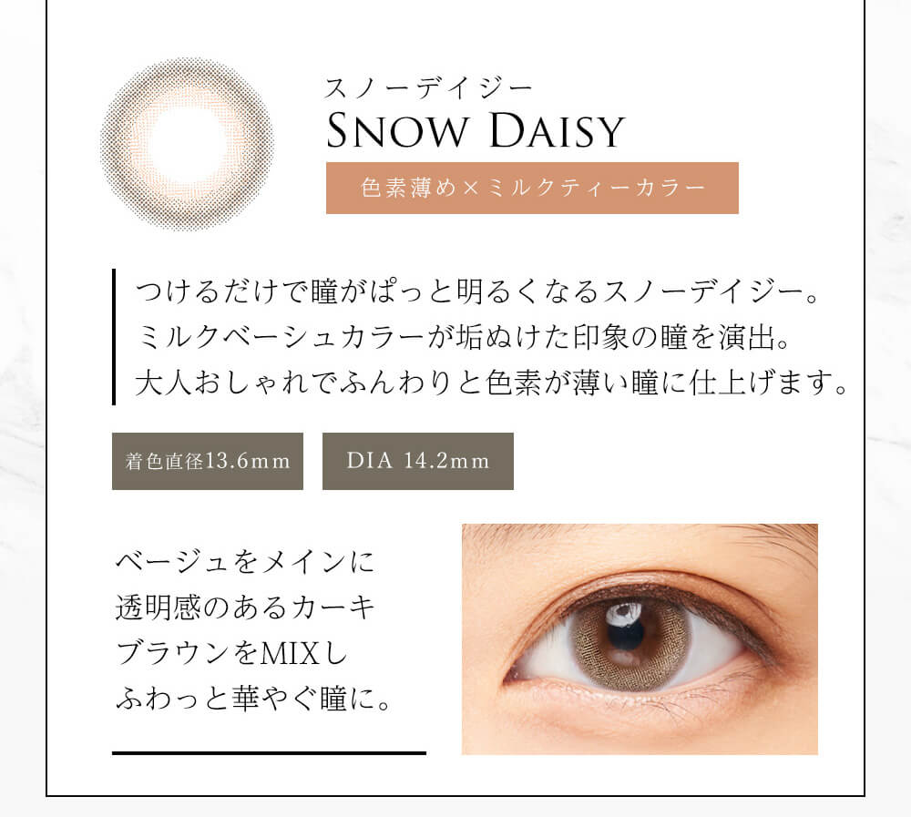 今田美桜イメージモデル Diya Bloom UV Moist -ダイヤブルームUVモイスト |スノーデイジー SNOW DAISY 色素薄め×ミルクティーカラー つけるだけで瞳がぱっと明るくなるスノーデイジー。ミルクティーベージュカラーが垢抜けた印象の瞳を演出。大人おしゃれでふんわりと色素が薄い瞳に仕上げます。 着色直径13.6mm DIA 14.2mm ベージュをメインに透明感のあるカーキブラウンをMIXしふわっと華やぐ瞳に。