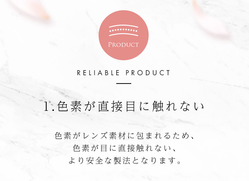 今田美桜イメージモデル Diya Bloom UV Moist -ダイヤブルームUVモイスト |PRODUCT RELIABLE PRODUCT 1.色素が直接目に触れない 色素がレンズ素材に包まれるため、色素が目に直接触れない、より安全な製法となります。