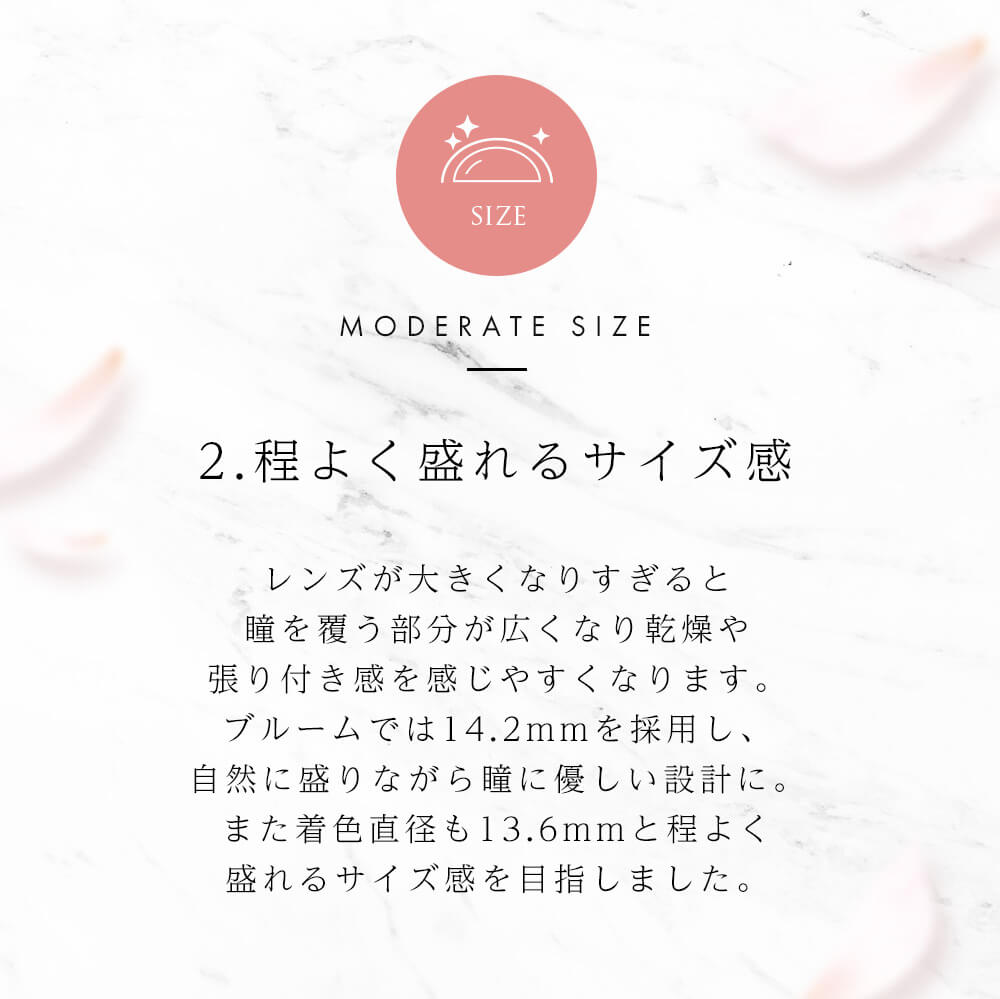 今田美桜イメージモデル Diya Bloom UV Moist -ダイヤブルームUVモイスト |SIZE MODERATE SIZE 2.程よく盛れるサイズ感 レンズが大きくなりすぎると瞳を覆う部分が広くなり乾燥や張り付き感を感じやすくなります。ブルームでは14.2mmを採用し、自然に盛りながら瞳に優しい設計に。また着色直径も13.6mmと程よく盛れるサイズ感を目指しました。